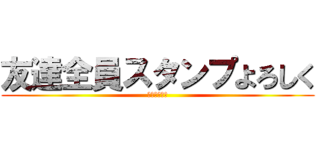 友達全員スタンプよろしく (見たやつ強制)