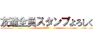 友達全員スタンプよろしく (見たやつ強制)