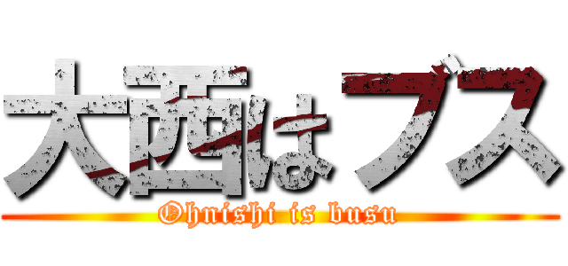 大西はブス (Ohnishi is busu)