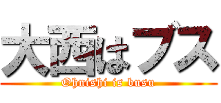 大西はブス (Ohnishi is busu)