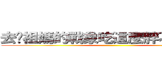 去妳祖媽的戰象吃這麼胖不怕被殺嗎 ()
