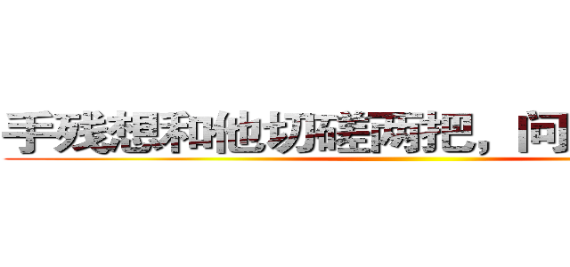 手残想和他切磋两把，问他来不来。 ()