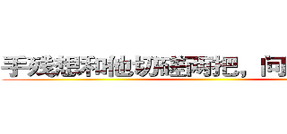 手残想和他切磋两把，问他来不来。 ()