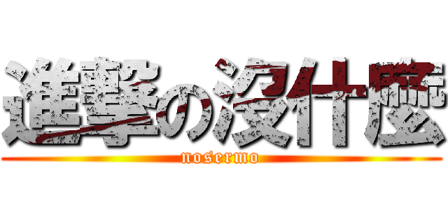 進撃の沒什麼 (nosermo)