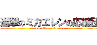進撃のミカエレンの応援団 (attack on Mikaeren cheering party)