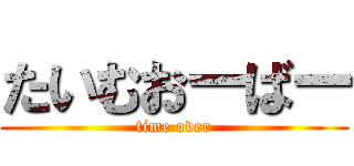 たいむおーばー (time over)