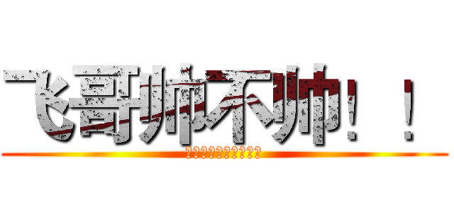 飞哥帅不帅！！ (帅！帅！帅！帅！帅！)