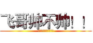 飞哥帅不帅！！ (帅！帅！帅！帅！帅！)