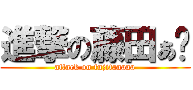 進撃の藤田ぁ〜 (attack on fujitaaaaa)