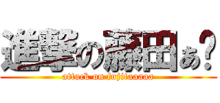 進撃の藤田ぁ〜 (attack on fujitaaaaa)