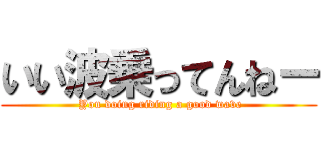 いい波乗ってんねー ( You doing riding a good wave)