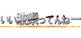いい波乗ってんねー ( You doing riding a good wave)