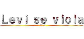 Ｌｅｖｉ ｓｅ ｖｉｏｌａ (a Eren)