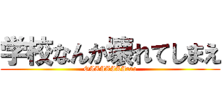 学校なんか壊れてしまえ (GAAAAAAAaaa)