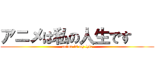 アニメは私の人生です    (anime is my lyfe)