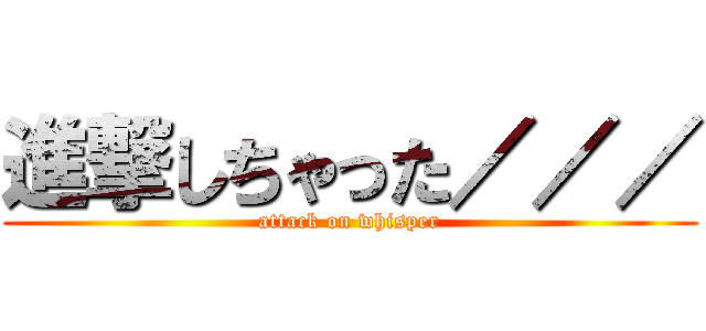 進撃しちゃった／／／ (attack on whisper)