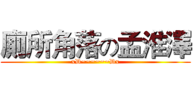 廁所角落の孟淮澤 (xD~~~~~~Dx)