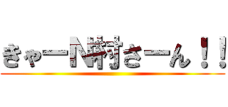 きゃーＮ村さーん！！ ()