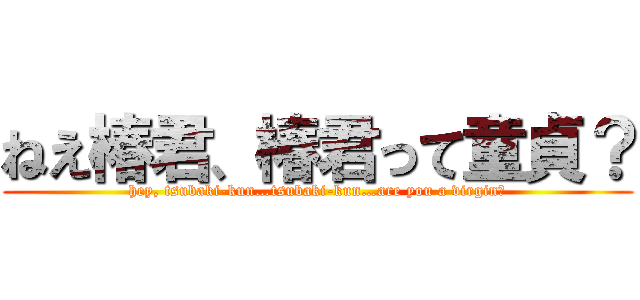 ねえ椿君、椿君って童貞？ (hey, tsubaki-kun…tsubaki-kun…are you a virgin?)