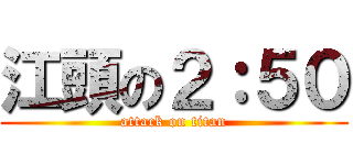 江頭の２：５０ (attack on titan)