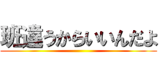 班違うからいいんだよ ()