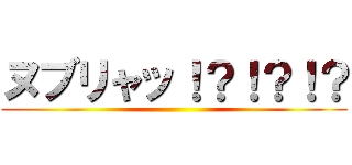 ヌブリャッ！？！？！？ ()