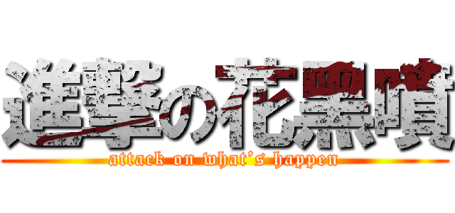 進撃の花黑噴 (attack on what’s happen)