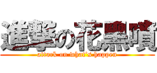 進撃の花黑噴 (attack on what’s happen)