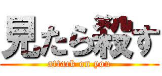 見たら殺す (attack on you)