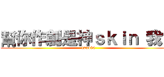 幫你作創是神ｓｋｉｎ 我會 (123456)