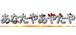 あなたやあやたや (attack on titan)