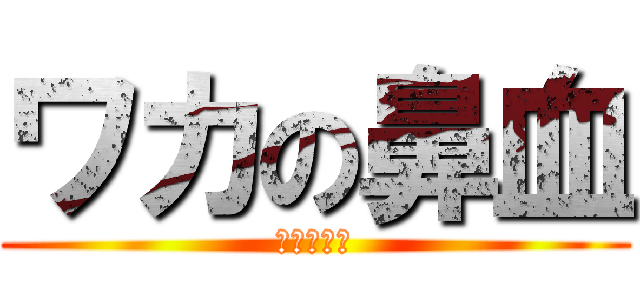 ワカの鼻血 (またかよ！)