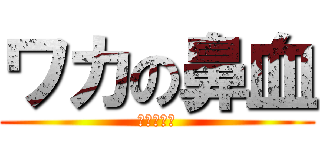 ワカの鼻血 (またかよ！)