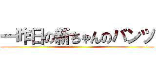 一昨日の新ちゃんのパンツ ()