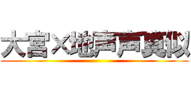 大宮×地声声真似 ()