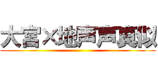 大宮×地声声真似 ()