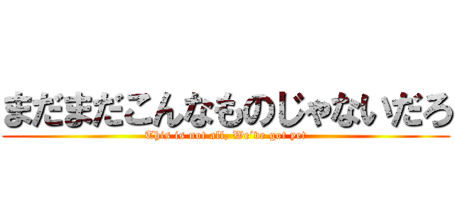 まだまだこんなものじゃないだろ (This is not all, We’ve got yet)