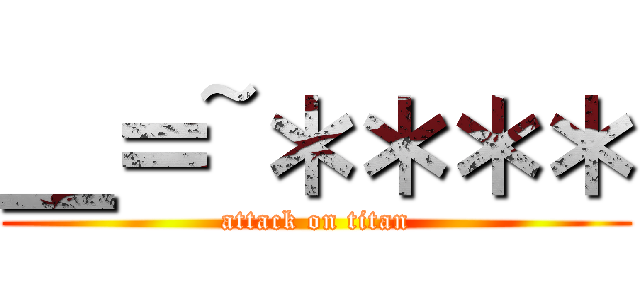 ＿＝~＊＊＊＊ (attack on titan)