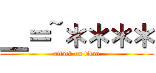 ＿＝~＊＊＊＊ (attack on titan)