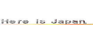 Ｈｅｒｅ ｉｓ Ｊａｐａｎ． Ｄｏｎ’ｔ Ｅｎｇｌｉｓｈ (Here is Japan)