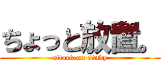 ちょっと放置。 (attack on study)