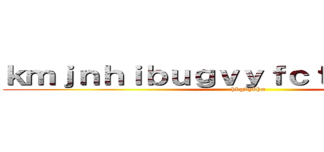 ｋｍｊｎｈｉｂｕｇｖｙｆｃｔｇｖｙｂｈｊｎ (hbgvybhn)
