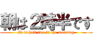 朝は２時半です (It is half two in the morning)