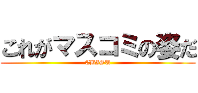 これがマスコミの姿だ (EBISU)