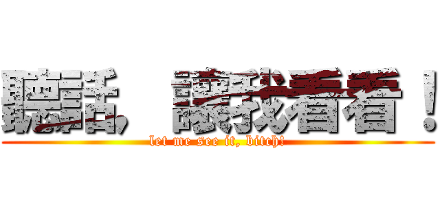 聽話，讓我看看！ (let me see it, bitch!)