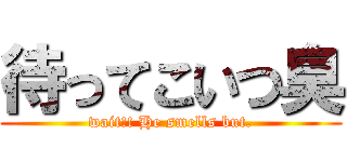 待ってこいつ臭 (wait!! He smells but.)