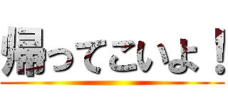 帰ってこいよ！ ()