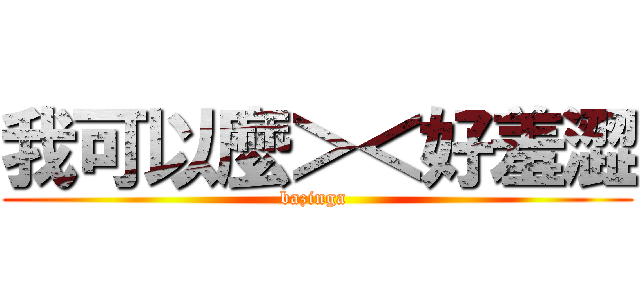 我可以麼＞＜好羞澀 (bazinga )