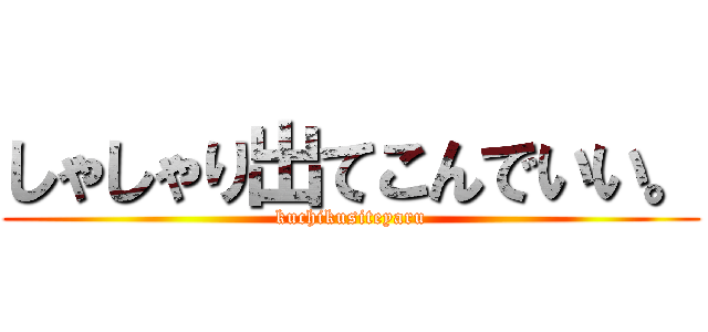しゃしゃり出てこんでいい。 (kuchikusiteyaru)