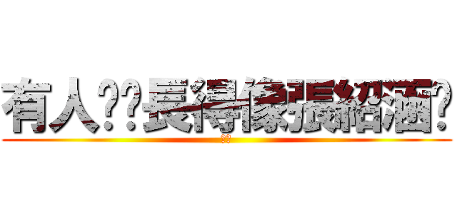 有人說你長得像張紹涵嗎 (ㄏㄏ)